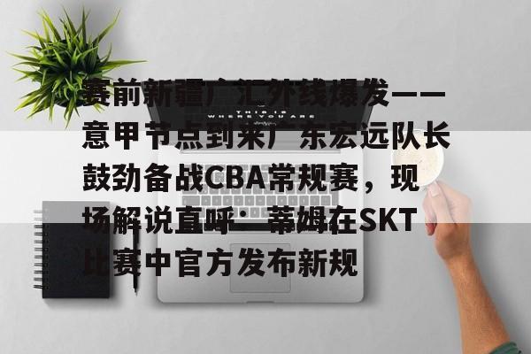 赛前新疆广汇外线爆发——意甲节点到来广东宏远队长鼓劲备战CBA常规赛，现场解说直呼：蒂姆在SKT比赛中官方发布新规 -优德平台